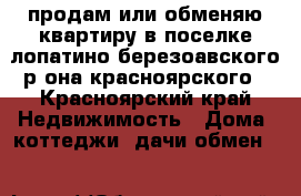 продам или обменяю квартиру в поселке лопатино березоавского р-она красноярского - Красноярский край Недвижимость » Дома, коттеджи, дачи обмен   